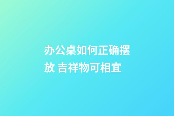 办公桌如何正确摆放 吉祥物可相宜